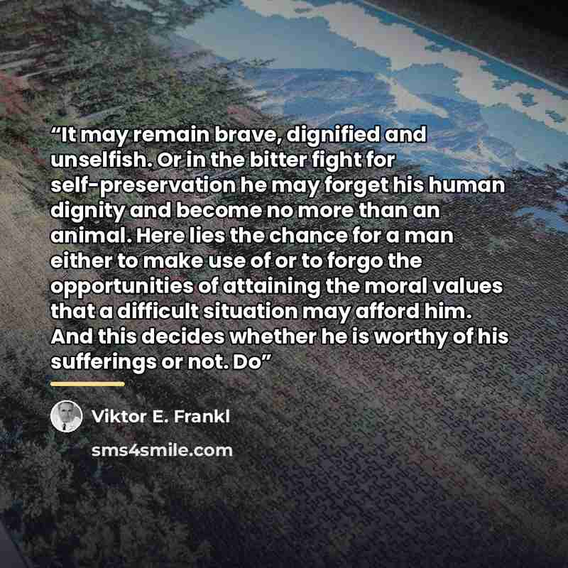 “It may remain brave, dignified and unselfish. Or in the bitter fight for self-preservation he may forget his human dignity and become no more than an animal. Here lies the chance for a man either to make use of or to forgo the opportunities of attaining the moral values that a difficult situation…” quote by Viktor E. Frankl