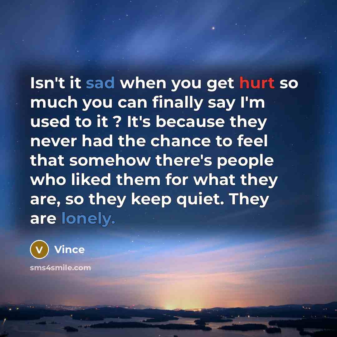 “Isn't it sad when you get hurt so much you can finally say I'm used to it ? It's because they never had the chance to feel that somehow there's people who liked them for what they are, so they keep quiet. They are lonely.” quote by Vince