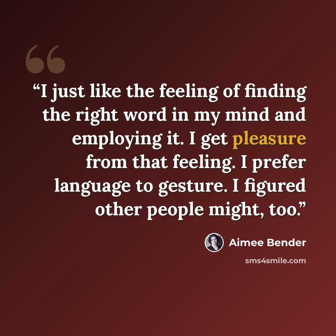 “I just like the feeling of finding the right word in my mind and employing it. I get pleasure from that feeling. I prefer language to gesture. I figured other people might, too.” quote by Aimee Bender