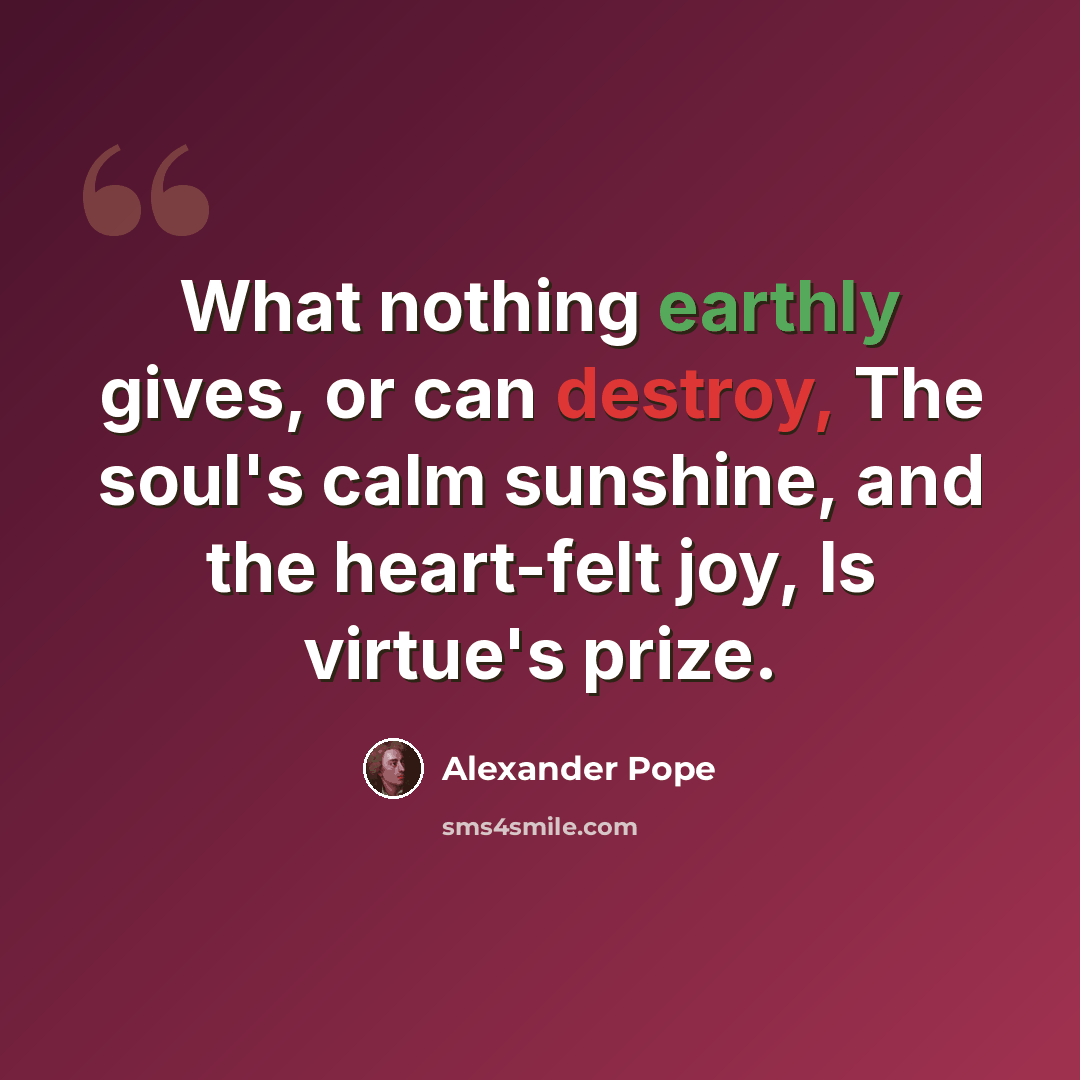 “What nothing earthly gives, or can destroy, The soul's calm sunshine, and the heart-felt joy, Is virtue's prize.” quote by Alexander Pope