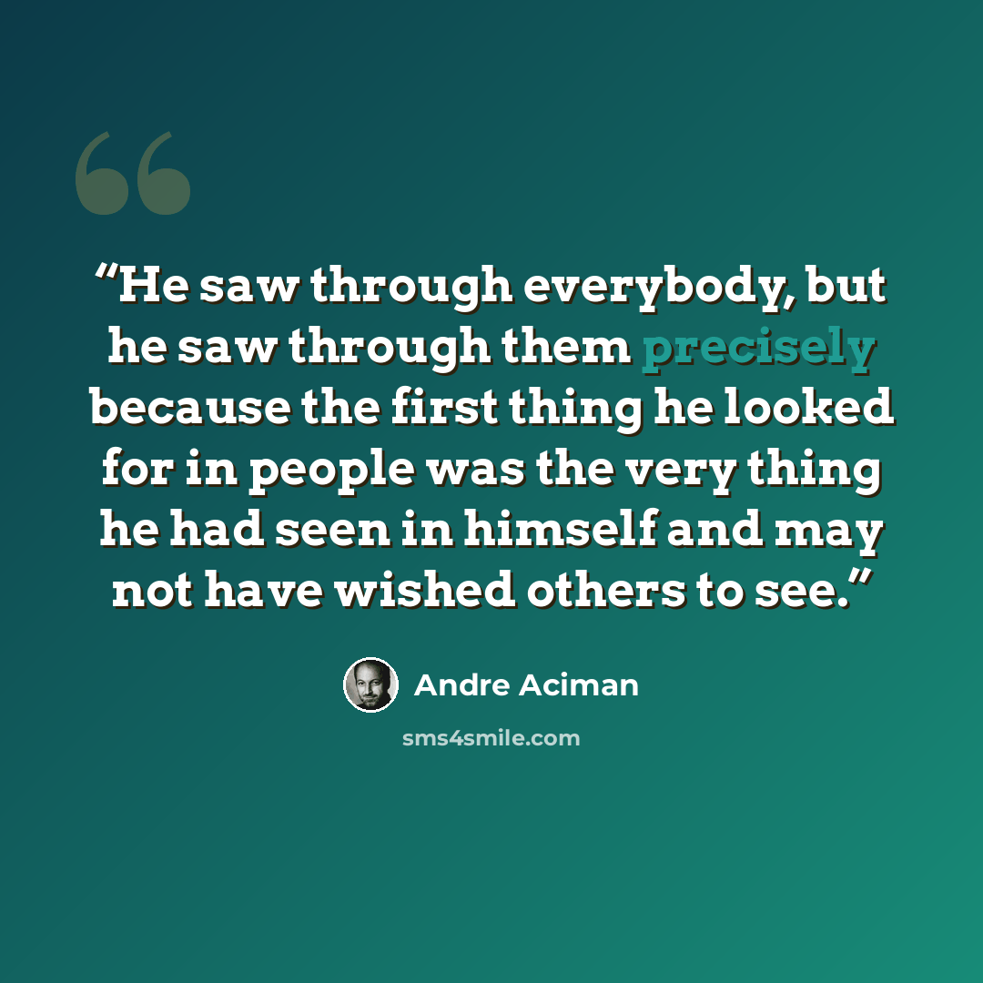“He saw through everybody, but he saw through them precisely because the first thing he looked for in people was the very thing he had seen in himself and may not have wished others to see.” quote by André Aciman
