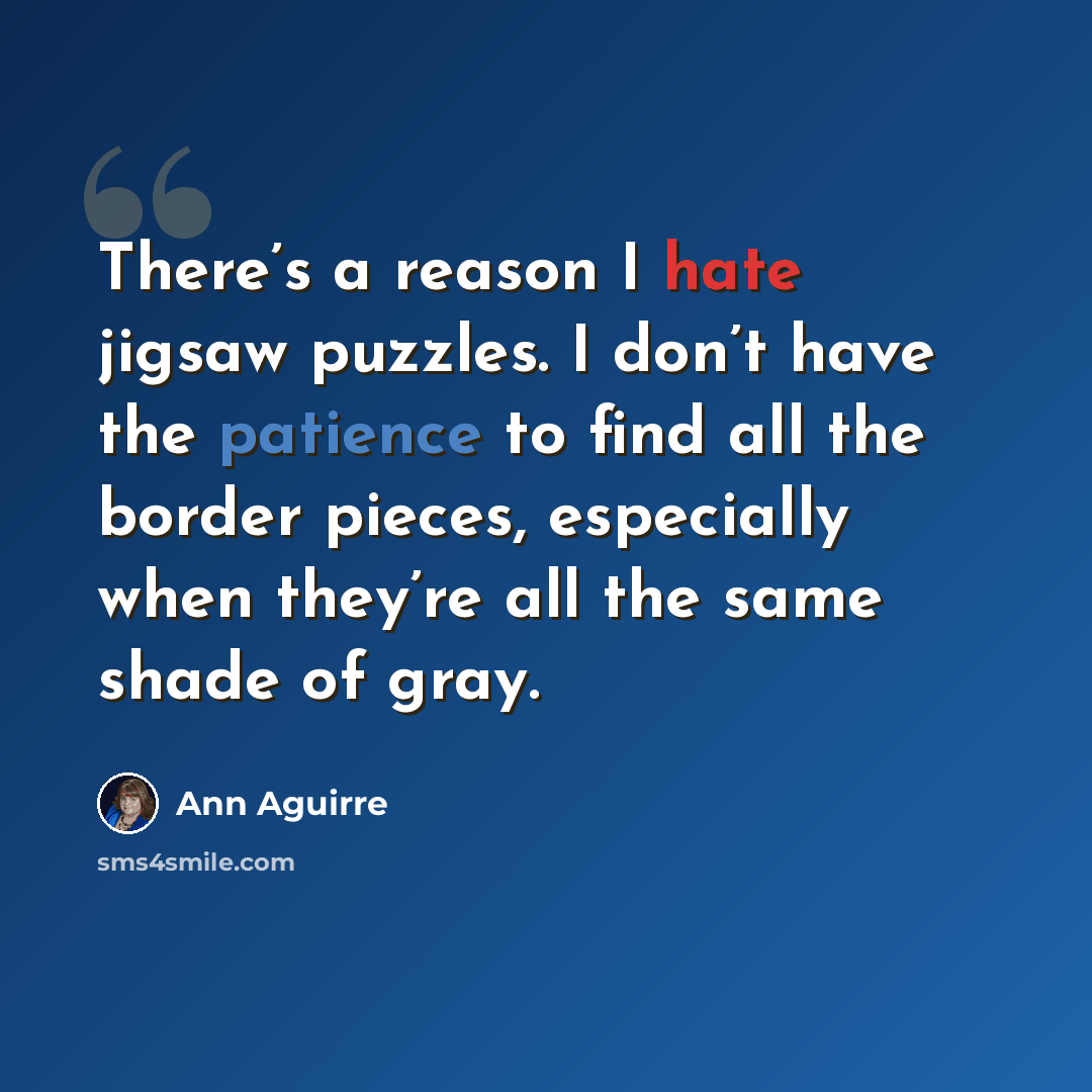 “There’s a reason I hate jigsaw puzzles. I don’t have the patience to find all the border pieces, especially when they’re all the same shade of gray.” quote by Ann Aguirre
