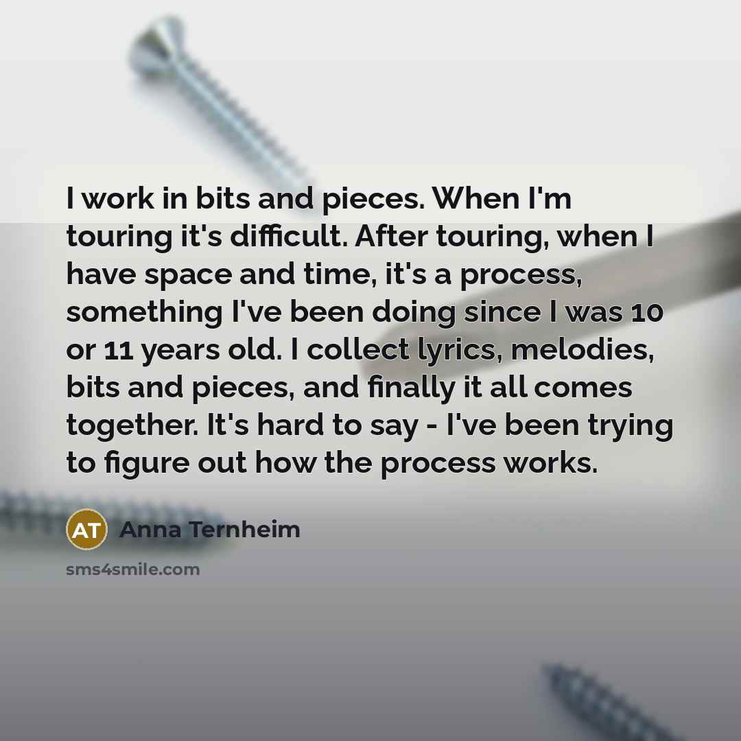 “I work in bits and pieces. When I'm touring it's difficult. After touring, when I have space and time, it's a process, something I've been doing since I was 10 or 11 years old. I collect lyrics, melodies, bits and pieces, and finally it all comes together. It's hard to say - I've been trying to…” quote by Anna Ternheim