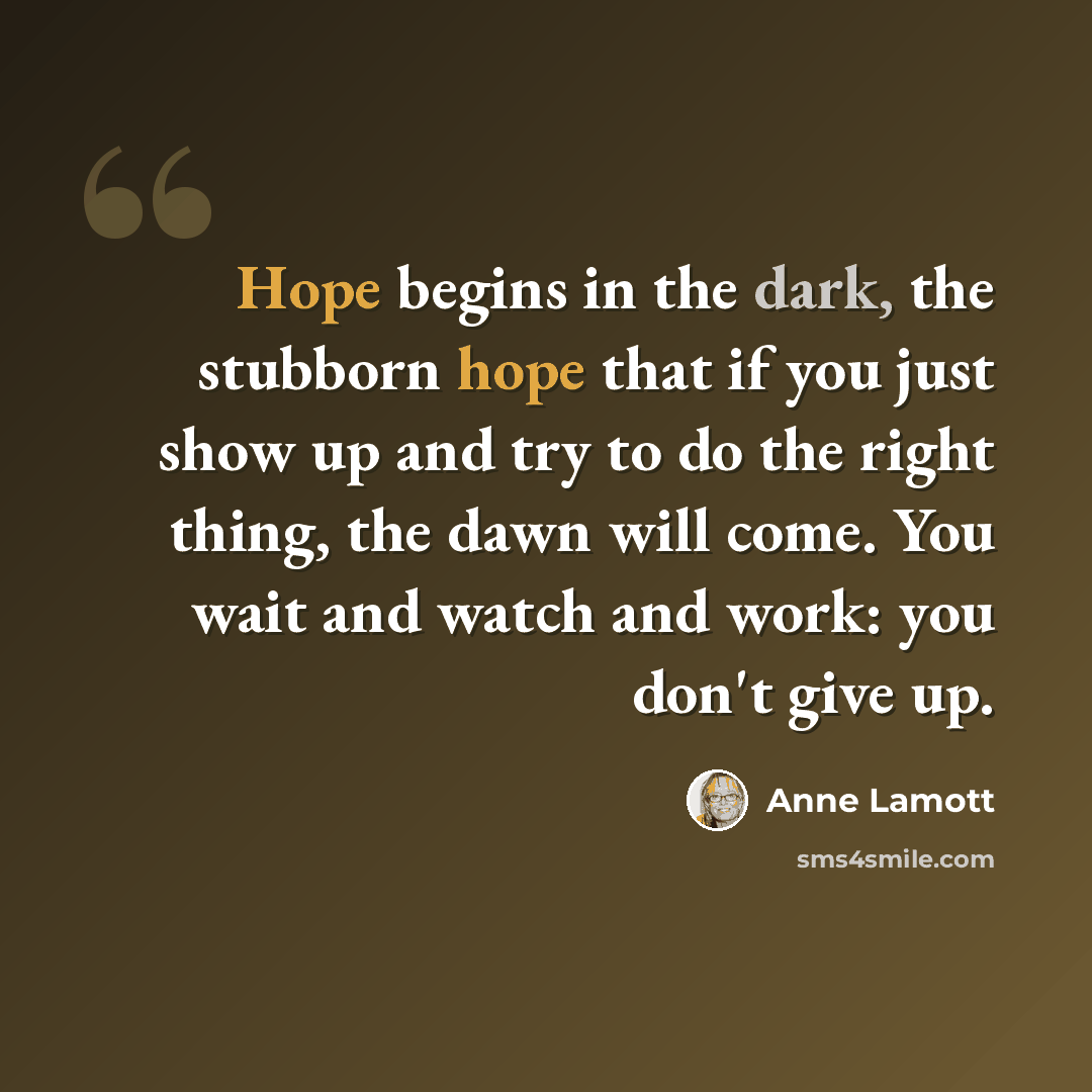 “Hope begins in the dark, the stubborn hope that if you just show up and try to do the right thing, the dawn will come. You wait and watch and work: you don't give up.” quote by Anne Lamott