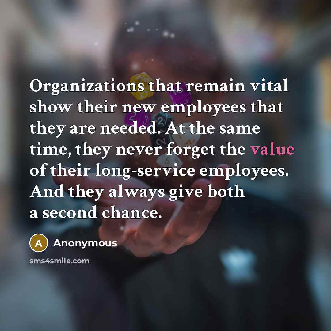 “Organizations that remain vital show their new employees that they are needed. At the same time, they never forget the value of their long-service employees. And they always give both a second chance.” quote by Anonymous