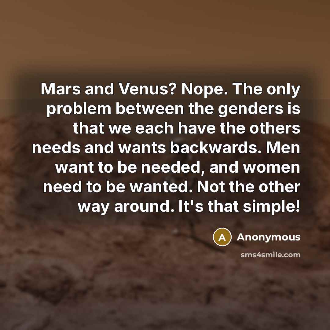 “Mars and Venus? Nope. The only problem between the genders is that we each have the others needs and wants backwards. Men want to be needed, and women need to be wanted. Not the other way around. It's that simple!” quote by Anonymous