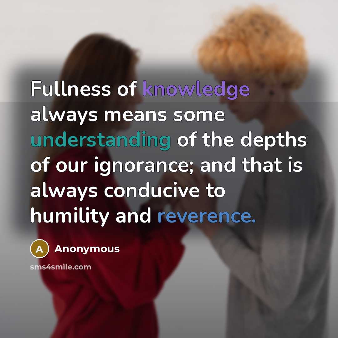 “Fullness of knowledge always means some understanding of the depths of our ignorance; and that is always conducive to humility and reverence.” quote by Anonymous