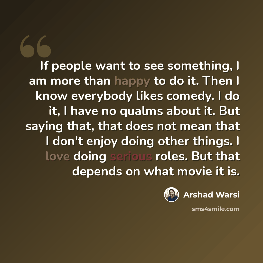 “If people want to see something, I am more than happy to do it. Then I know everybody likes comedy. I do it, I have no qualms about it. But saying that, that does not mean that I don't enjoy doing other things. I love doing serious roles. But that depends on what movie it is.” quote by Arshad Warsi