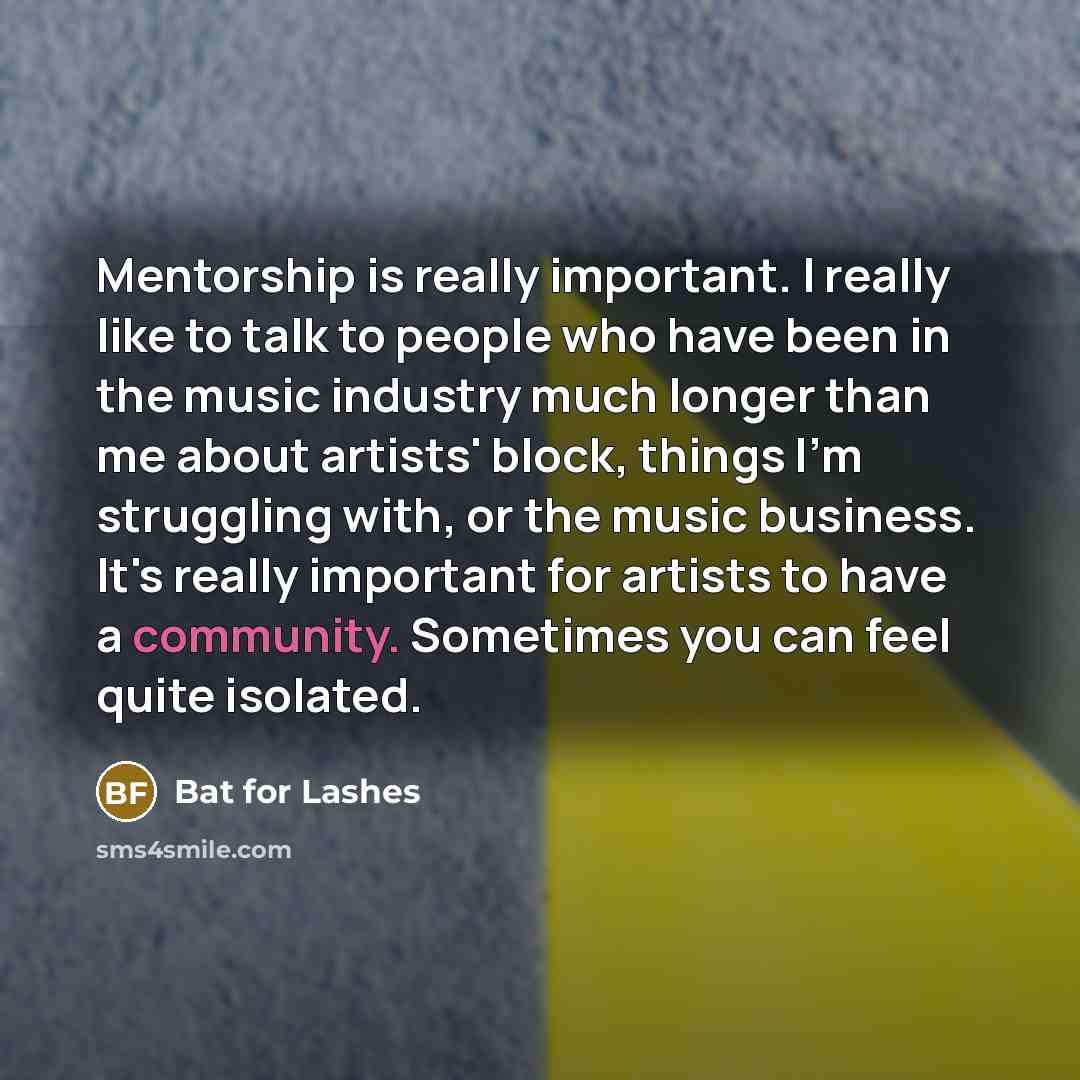 “Mentorship is really important. I really like to talk to people who have been in the music industry much longer than me about artists' block, things I'm struggling with, or the music business. It's really important for artists to have a community. Sometimes you can feel quite isolated.” quote by Bat for Lashes