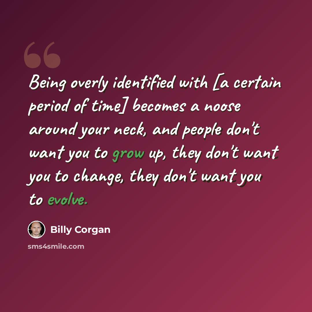 “Being overly identified with [a certain period of time] becomes a noose around your neck, and people don't want you to grow up, they don't want you to change, they don't want you to evolve.” quote by Billy Corgan