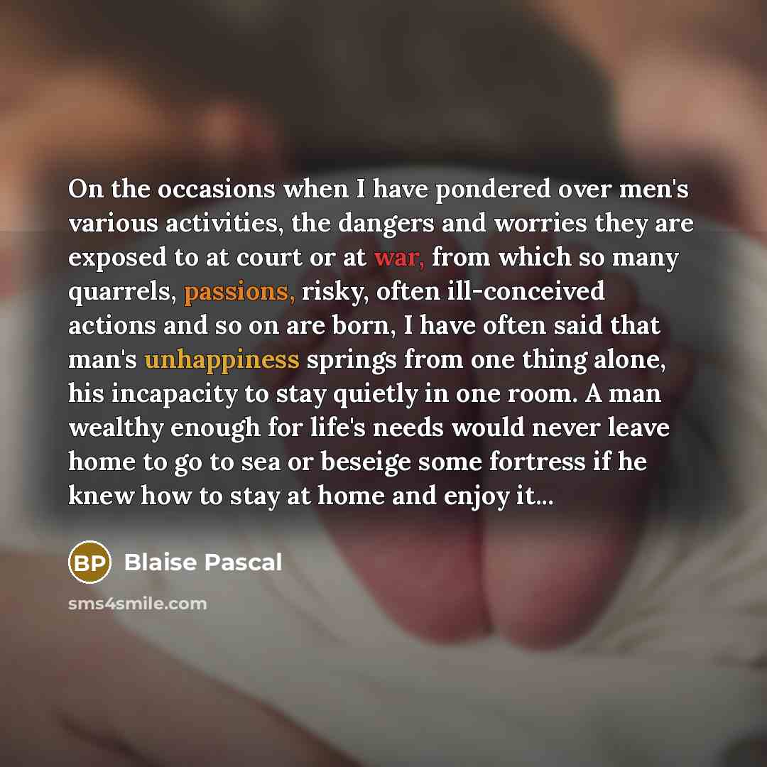 “On the occasions when I have pondered over men's various activities, the dangers and worries they are exposed to at court or at war, from which so many quarrels, passions, risky, often ill-conceived actions and so on are born, I have often said that man's unhappiness springs from one thing alone…” quote by Blaise Pascal