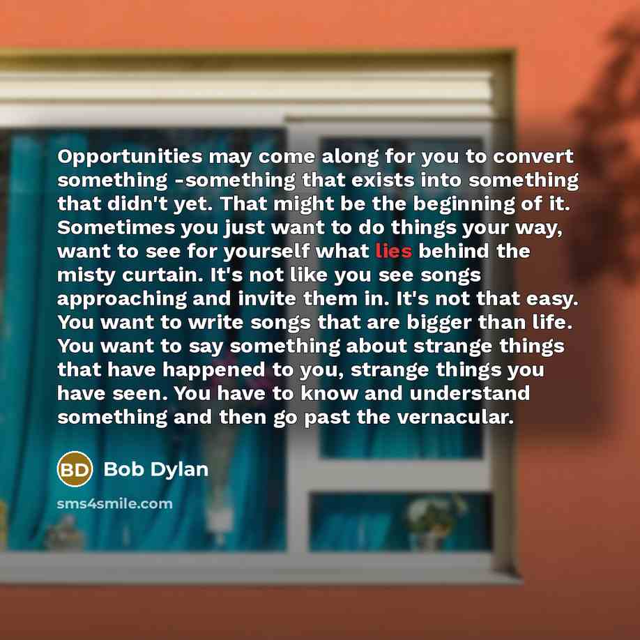 “Opportunities may come along for you to convert something -something that exists into something that didn't yet. That might be the beginning of it. Sometimes you just want to do things your way, want to see for yourself what lies behind the misty curtain. It's not like you see songs approaching…” quote by Bob Dylan