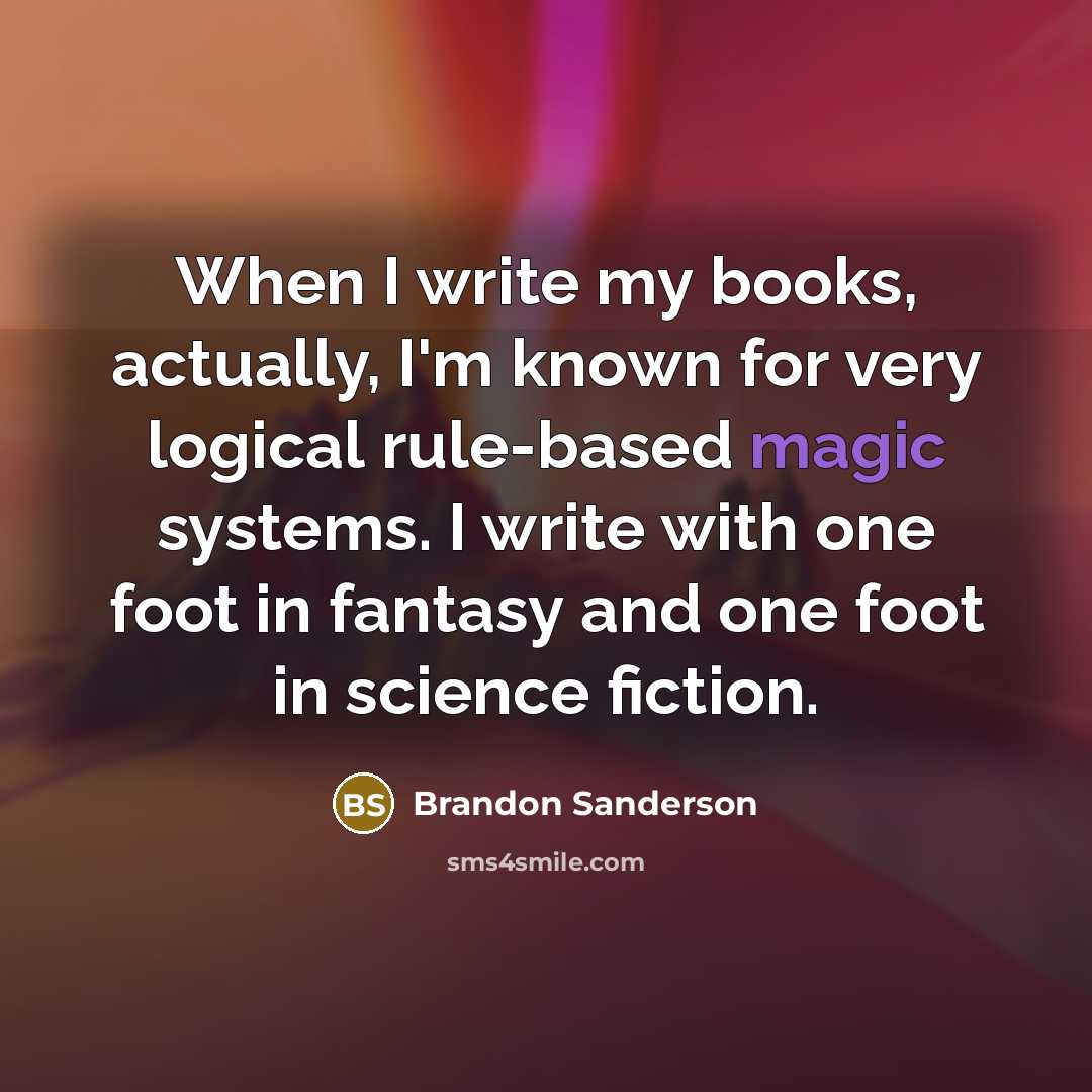 “When I write my books, actually, I'm known for very logical rule-based magic systems. I write with one foot in fantasy and one foot in science fiction.” quote by Brandon Sanderson