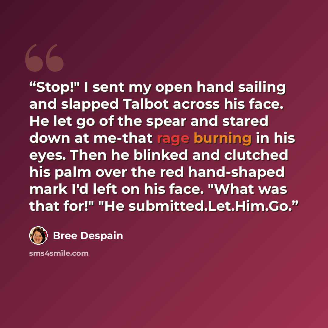 “Stop!" I sent my open hand sailing and slapped Talbot across his face. He let go of the spear and stared down at me-that rage burning in his eyes. Then he blinked and clutched his palm over the red hand-shaped mark I'd left on his face. "What was that for!" "He submitted.Let.Him.Go.” quote by Bree Despain