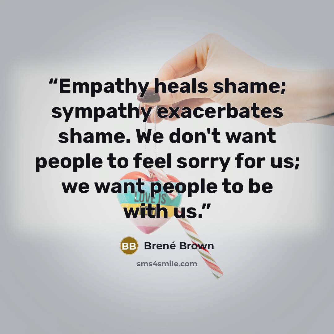 “Empathy heals shame; sympathy exacerbates shame. We don't want people to feel sorry for us; we want people to be with us.” quote by Brené Brown