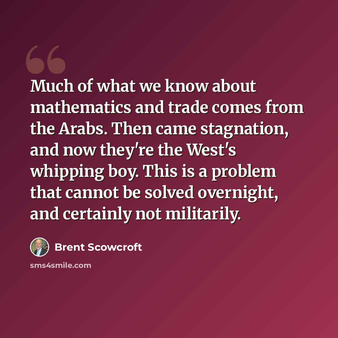 “Much of what we know about mathematics and trade comes from the Arabs. Then came stagnation, and now they're the West's whipping boy. This is a problem that cannot be solved overnight, and certainly not militarily.” quote by Brent Scowcroft
