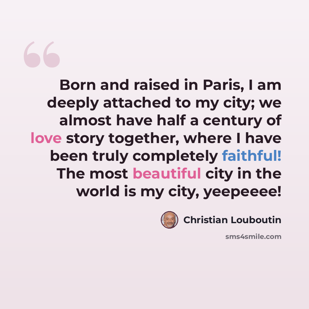 “Born and raised in Paris, I am deeply attached to my city; we almost have half a century of love story together, where I have been truly completely faithful! The most beautiful city in the world is my city, yeepeeee!” quote by Christian Louboutin