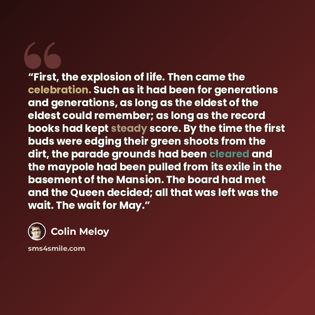 “First, the explosion of life. Then came the celebration. Such as it had been for generations and generations, as long as the eldest of the eldest could remember; as long as the record books had kept steady score. By the time the first buds were edging their green shoots from the dirt, the parade…” quote by Colin Meloy