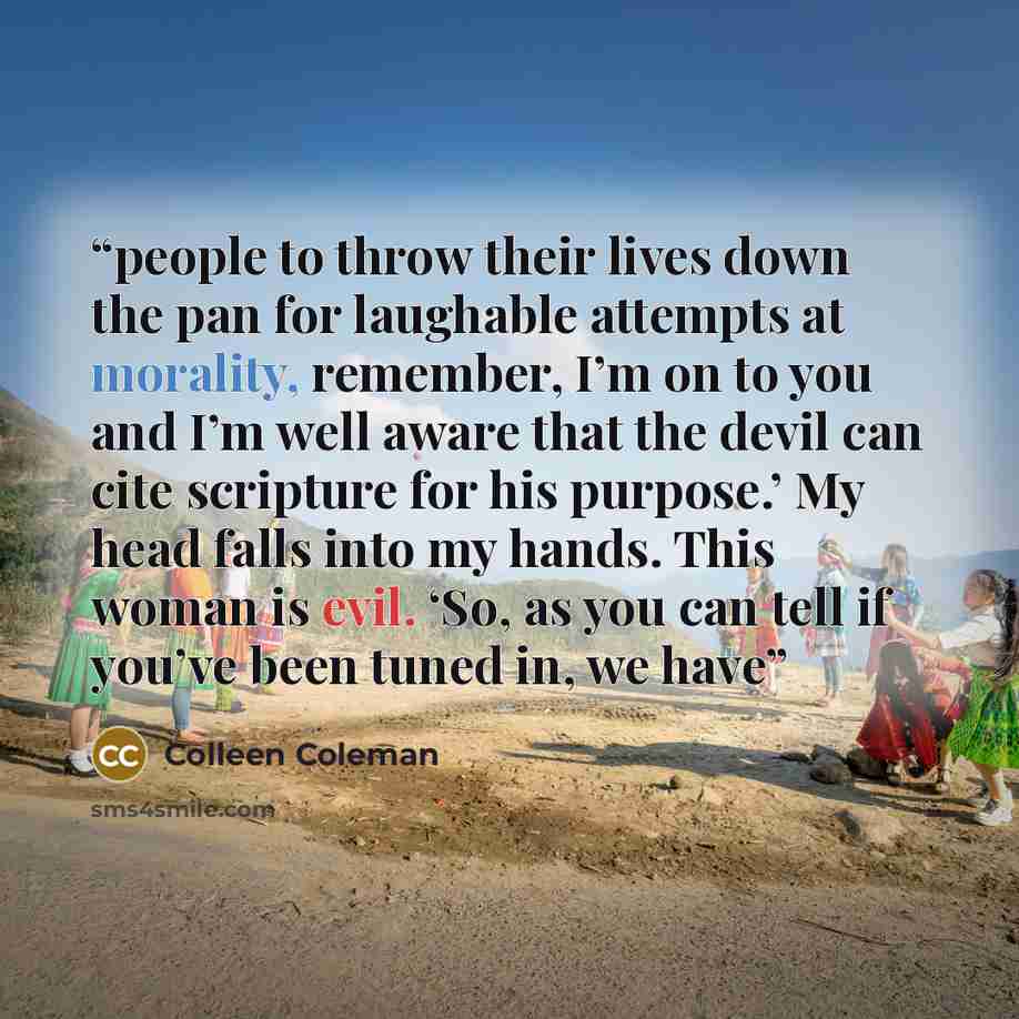 “people to throw their lives down the pan for laughable attempts at morality, remember, I’m on to you and I’m well aware that the devil can cite scripture for his purpose.’ My head falls into my hands. This woman is evil. ‘So, as you can tell if you’ve been tuned in, we have” quote by Colleen Coleman