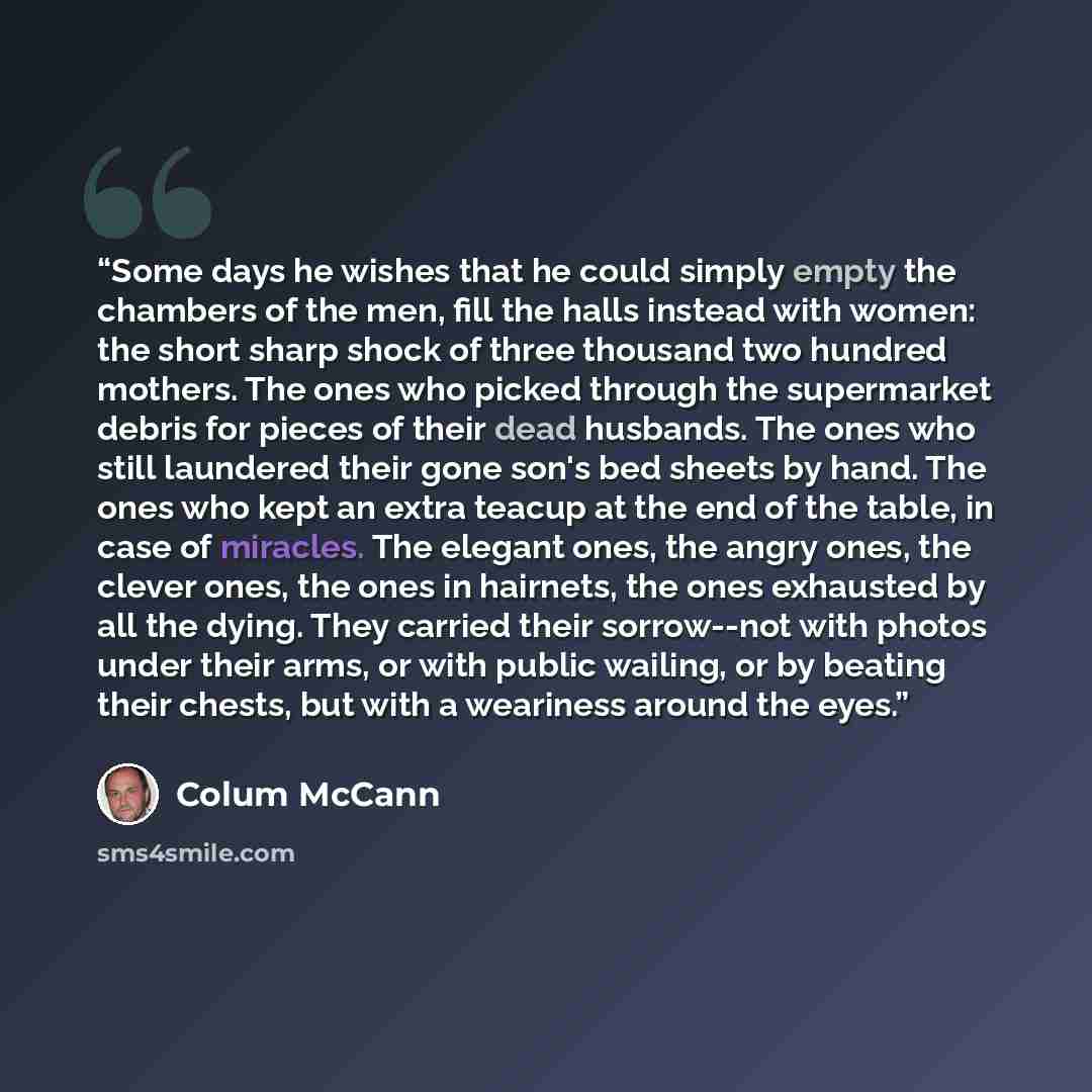 “Some days he wishes that he could simply empty the chambers of the men, fill the halls instead with women: the short sharp shock of three thousand two hundred mothers. The ones who picked through the supermarket debris for pieces of their dead husbands. The ones who still laundered their gone…” quote by Colum McCann
