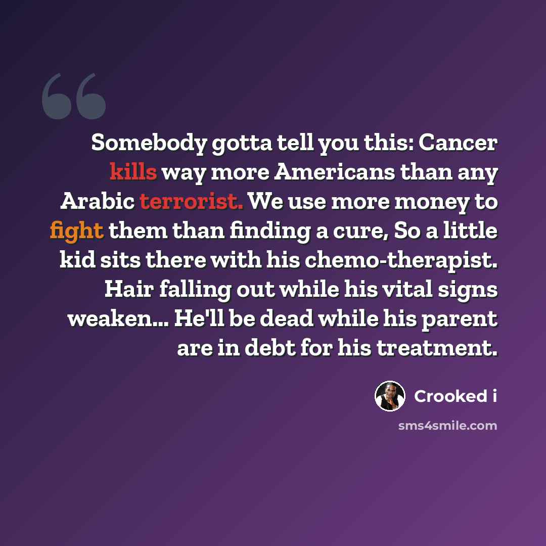 “Somebody gotta tell you this: Cancer kills way more Americans than any Arabic terrorist. We use more money to fight them than finding a cure, So a little kid sits there with his chemo-therapist. Hair falling out while his vital signs weaken... He'll be dead while his parent are in debt for his…” quote by Crooked i