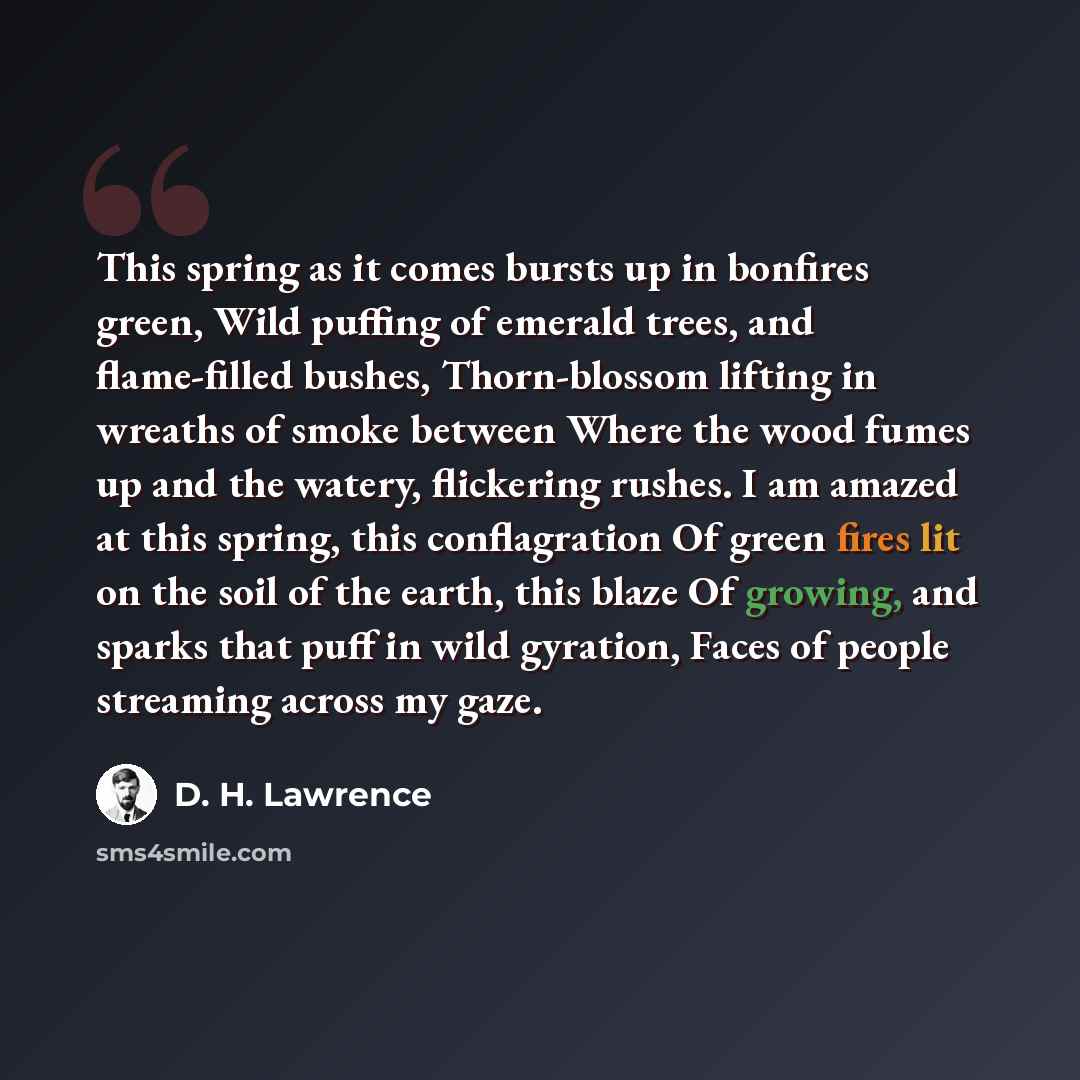 “This spring as it comes bursts up in bonfires green, Wild puffing of emerald trees, and flame-filled bushes, Thorn-blossom lifting in wreaths of smoke between Where the wood fumes up and the watery, flickering rushes. I am amazed at this spring, this conflagration Of green fires lit on the soil of…” quote by D. H. Lawrence