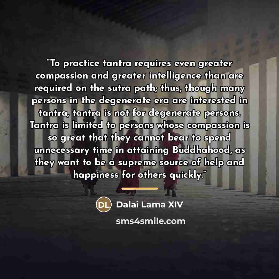 “To practice tantra requires even greater compassion and greater intelligence than are required on the sutra path; thus, though many persons in the degenerate era are interested in tantra, tantra is not for degenerate persons. Tantra is limited to persons whose compassion is so great that they…” quote by Dalai Lama XIV