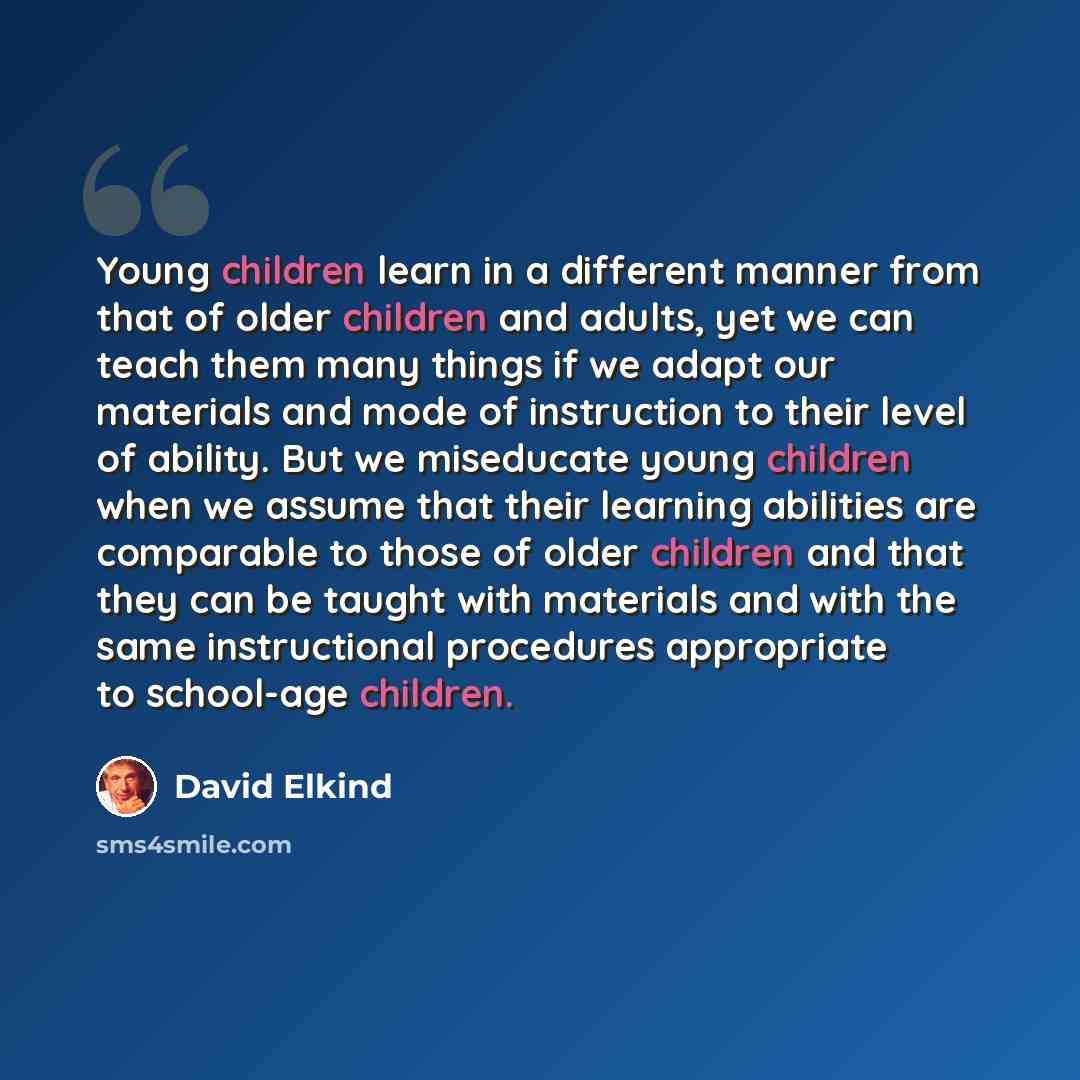 “Young children learn in a different manner from that of older children and adults, yet we can teach them many things if we adapt our materials and mode of instruction to their level of ability. But we miseducate young children when we assume that their learning abilities are comparable to those of…” quote by David Elkind