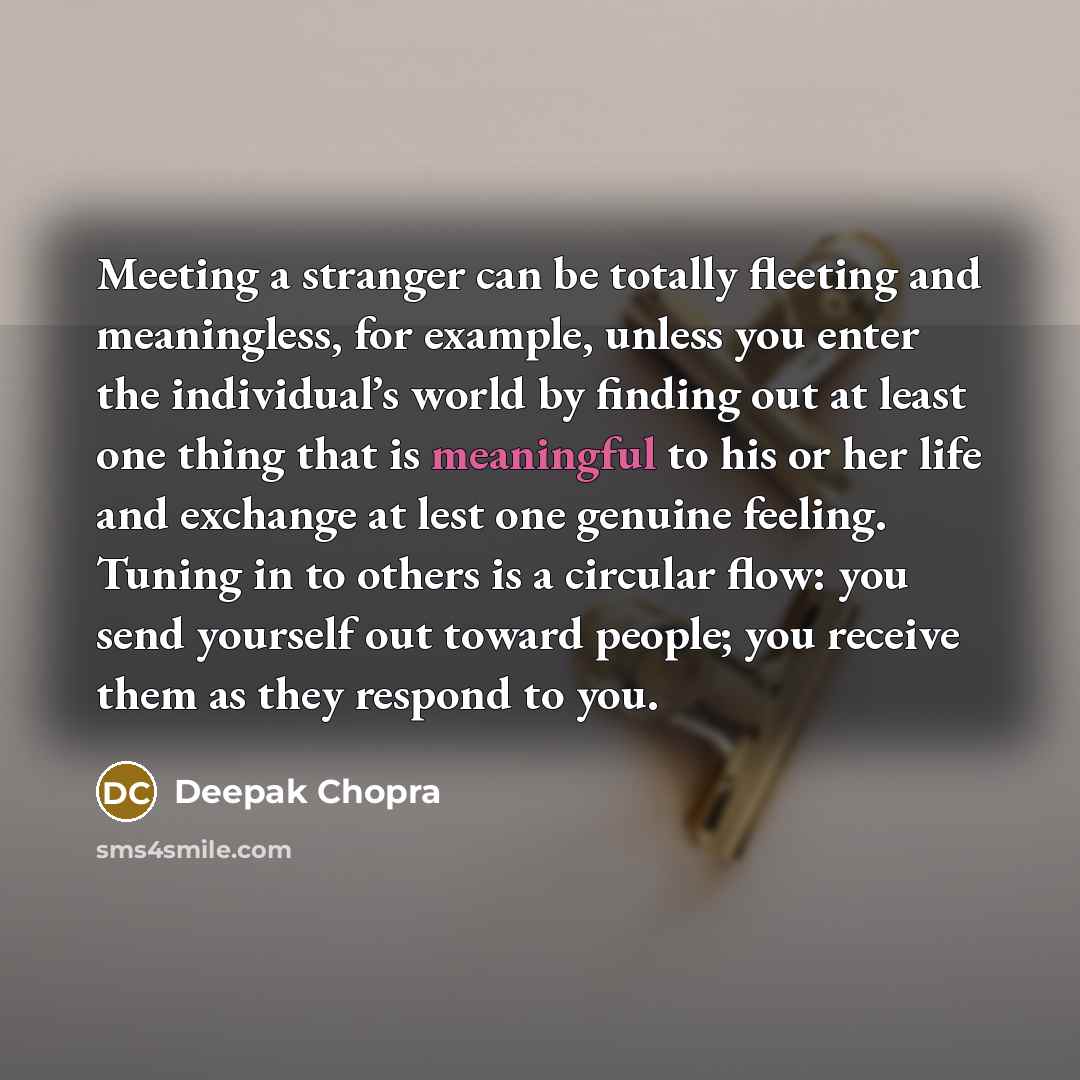 “Meeting a stranger can be totally fleeting and meaningless, for example, unless you enter the individual’s world by finding out at least one thing that is meaningful to his or her life and exchange at lest one genuine feeling. Tuning in to others is a circular flow: you send yourself out toward…” quote by Deepak Chopra