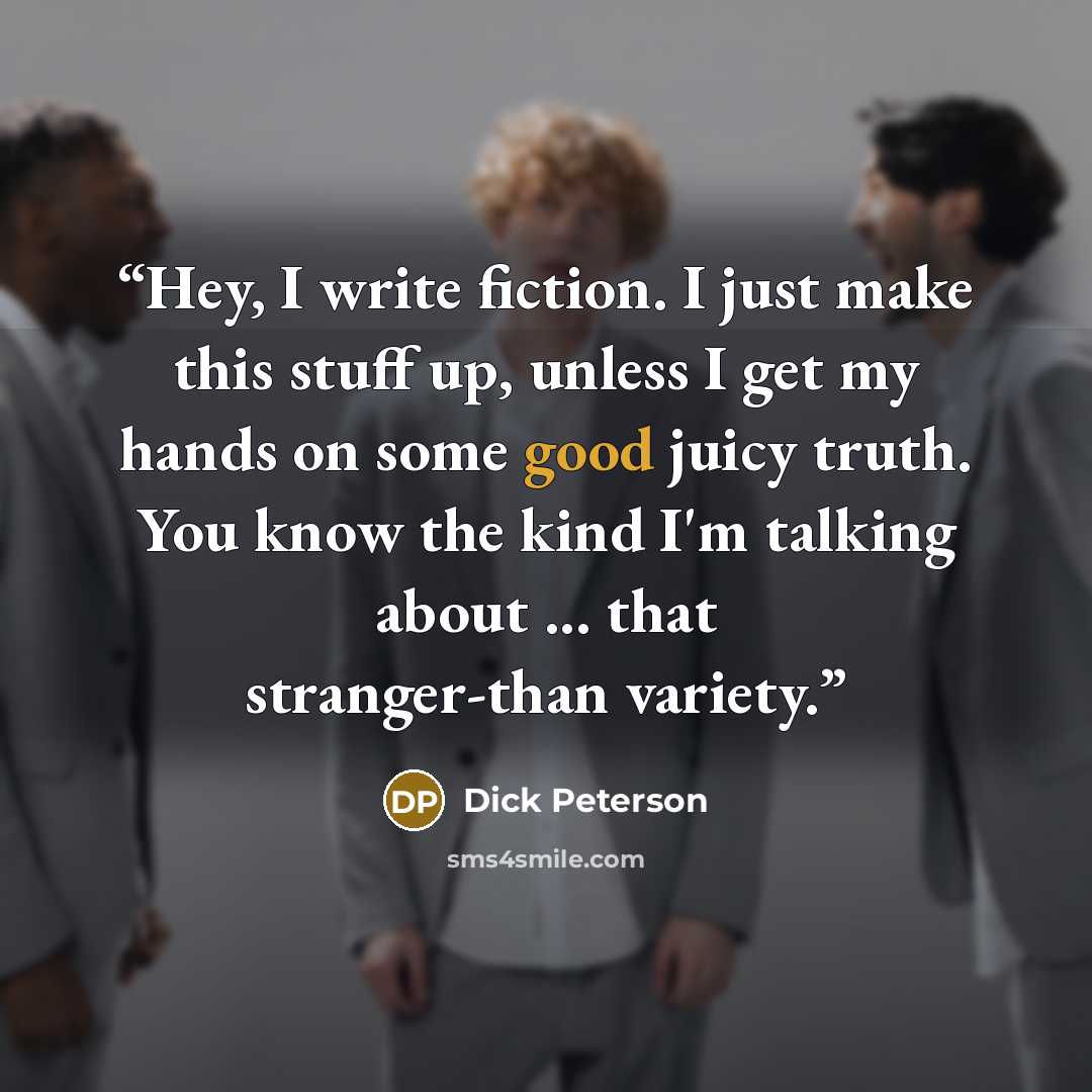 “Hey, I write fiction. I just make this stuff up, unless I get my hands on some good juicy truth. You know the kind I'm talking about ... that stranger-than variety.” quote by Dick Peterson
