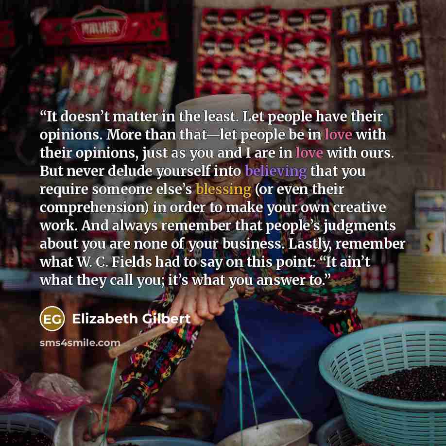 “It doesn’t matter in the least. Let people have their opinions. More than that—let people be in love with their opinions, just as you and I are in love with ours. But never delude yourself into believing that you require someone else’s blessing (or even their comprehension) in order to make your…” quote by Elizabeth Gilbert