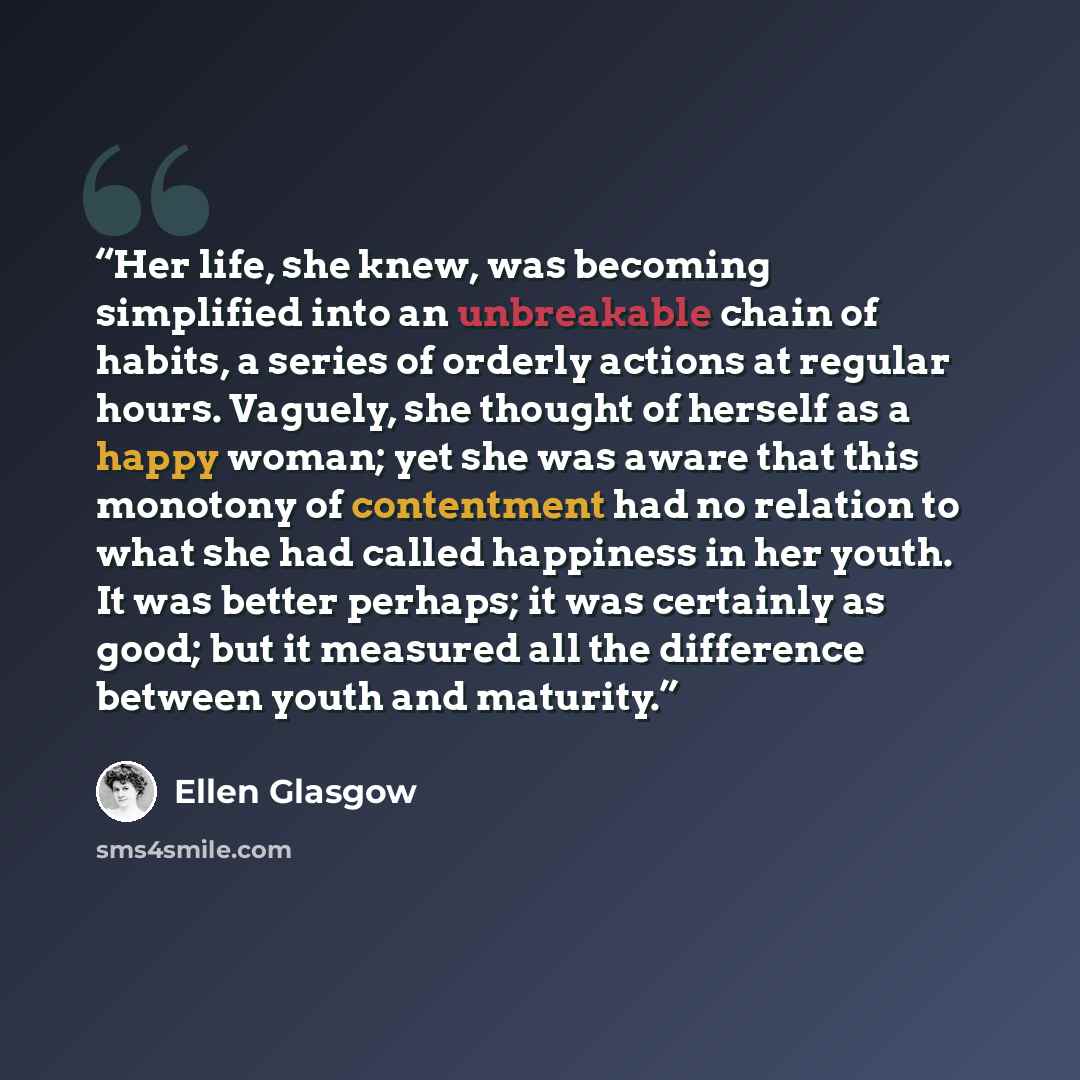 “Her life, she knew, was becoming simplified into an unbreakable chain of habits, a series of orderly actions at regular hours. Vaguely, she thought of herself as a happy woman; yet she was aware that this monotony of contentment had no relation to what she had called happiness in her youth. It was…” quote by Ellen Glasgow