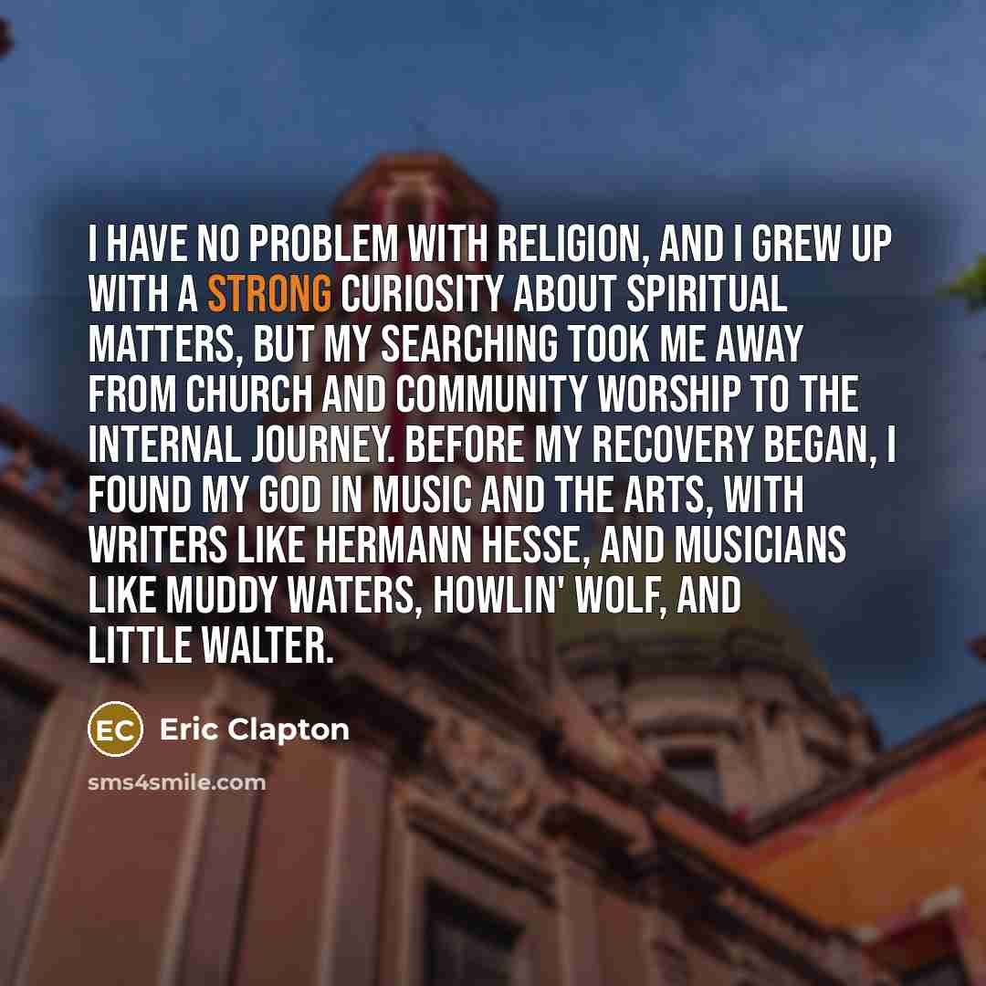 “I have no problem with religion, and I grew up with a strong curiosity about spiritual matters, but my searching took me away from church and community worship to the internal journey. Before my recovery began, I found my God in music and the arts, with writers like Hermann Hesse, and musicians…” quote by Eric Clapton