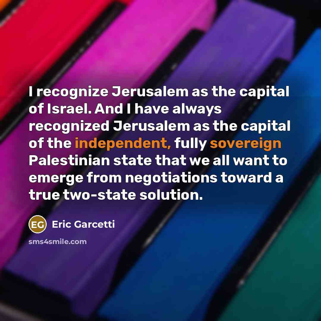 “I recognize Jerusalem as the capital of Israel. And I have always recognized Jerusalem as the capital of the independent, fully sovereign Palestinian state that we all want to emerge from negotiations toward a true two-state solution.” quote by Eric Garcetti