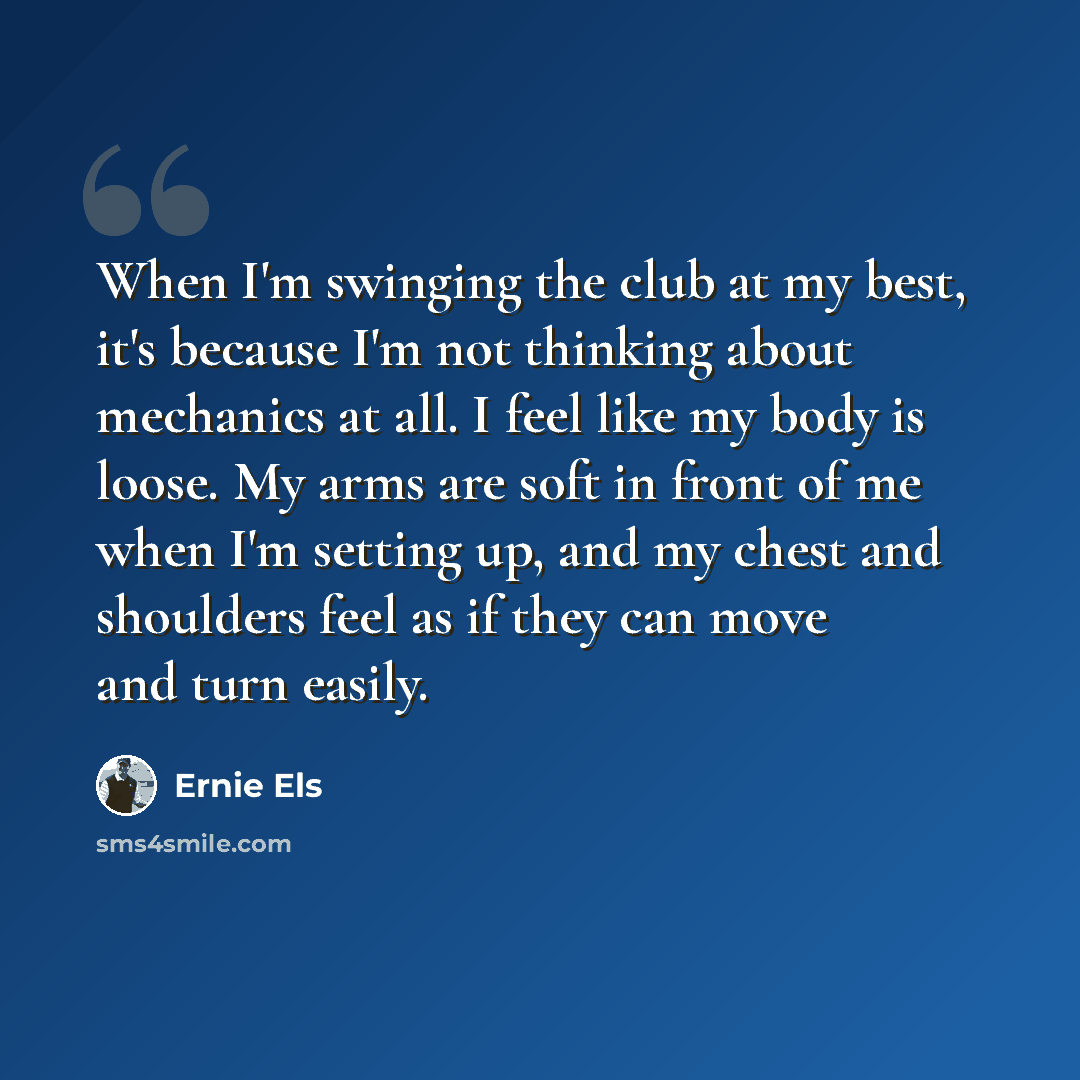 “When I'm swinging the club at my best, it's because I'm not thinking about mechanics at all. I feel like my body is loose. My arms are soft in front of me when I'm setting up, and my chest and shoulders feel as if they can move and turn easily.” quote by Ernie Els