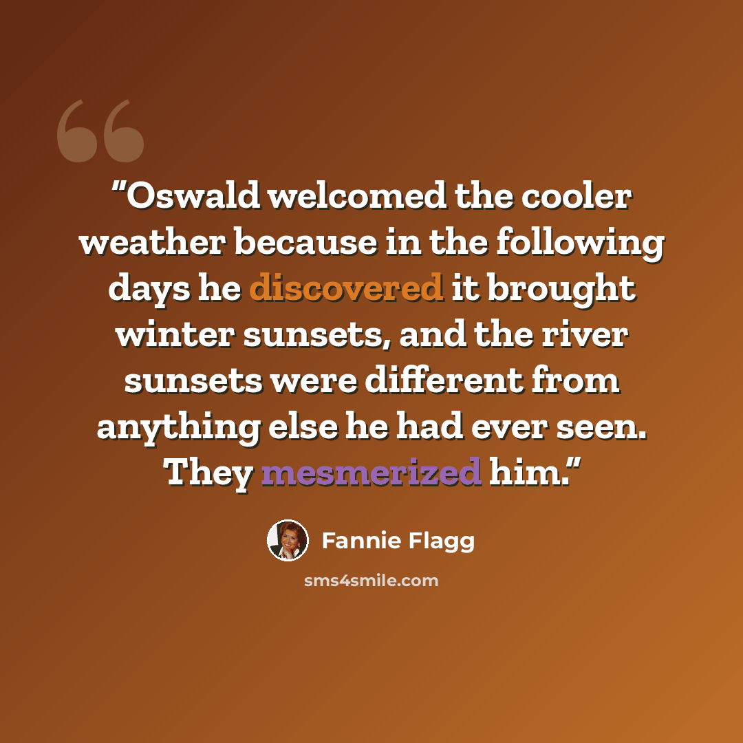 “Oswald welcomed the cooler weather because in the following days he discovered it brought winter sunsets, and the river sunsets were different from anything else he had ever seen. They mesmerized him.” quote by Fannie Flagg