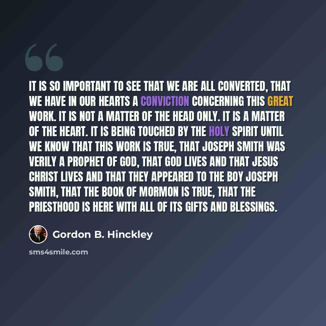 “It is so important to see that we are all converted, that we have in our hearts a conviction concerning this great work. It is not a matter of the head only. It is a matter of the heart. It is being touched by the Holy Spirit until we know that this work is true, that Joseph Smith was verily a…” quote by Gordon B. Hinckley