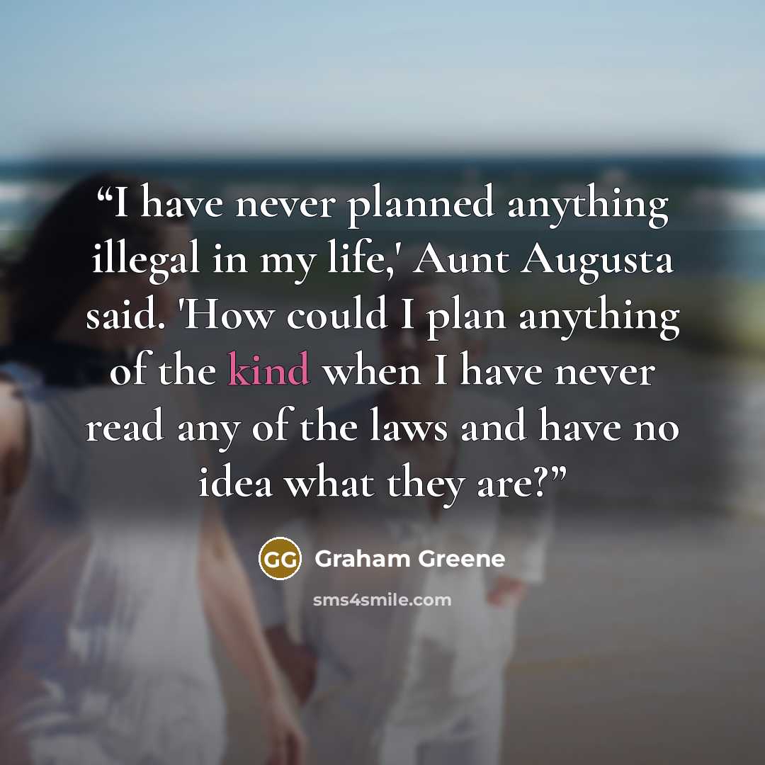 “I have never planned anything illegal in my life,' Aunt Augusta said. 'How could I plan anything of the kind when I have never read any of the laws and have no idea what they are?” quote by Graham Greene