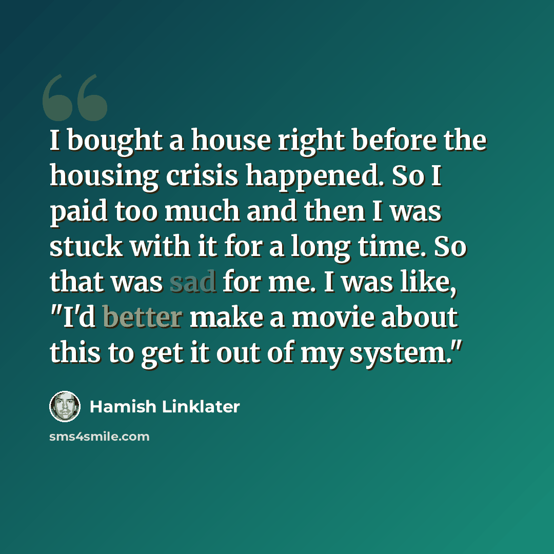 “I bought a house right before the housing crisis happened. So I paid too much and then I was stuck with it for a long time. So that was sad for me. I was like, "I'd better make a movie about this to get it out of my system."” quote by Hamish Linklater
