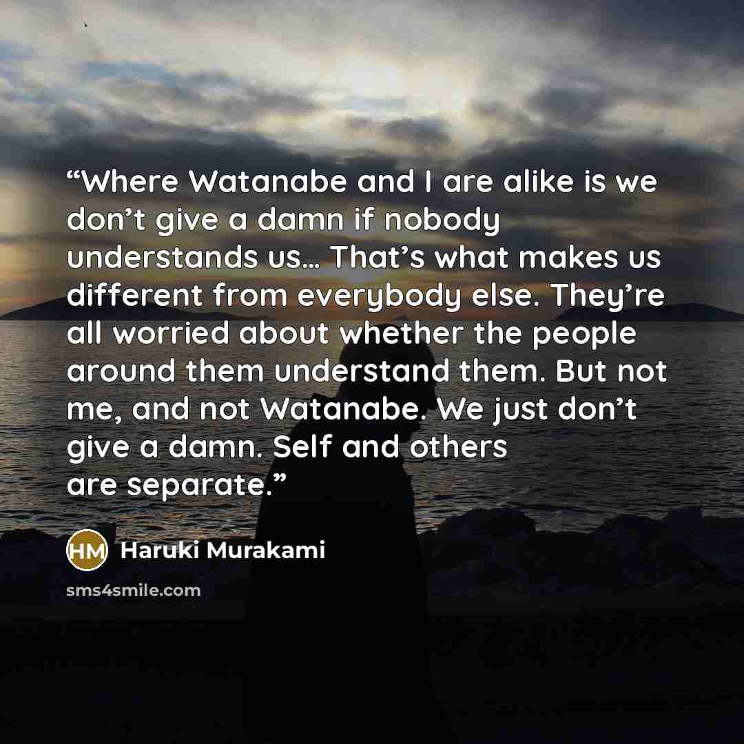 “Where Watanabe and I are alike is we don’t give a damn if nobody understands us… That’s what makes us different from everybody else. They’re all worried about whether the people around them understand them. But not me, and not Watanabe. We just don’t give a damn. Self and others are separate.” quote by Haruki Murakami