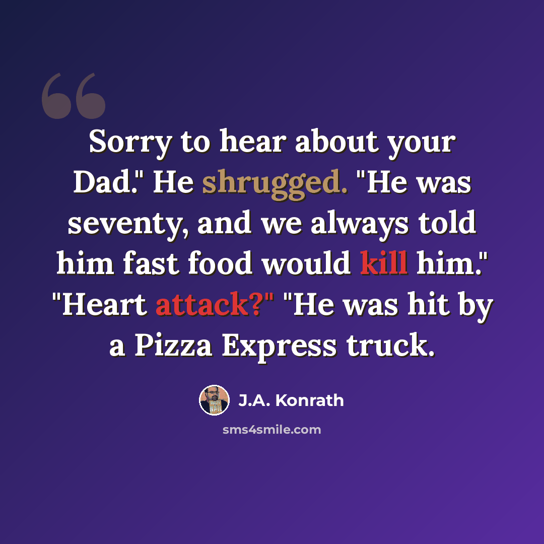 “Sorry to hear about your Dad." He shrugged. "He was seventy, and we always told him fast food would kill him." "Heart attack?" "He was hit by a Pizza Express truck.” quote by J.A. Konrath