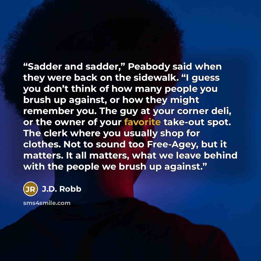 “Sadder and sadder,” Peabody said when they were back on the sidewalk. “I guess you don’t think of how many people you brush up against, or how they might remember you. The guy at your corner deli, or the owner of your favorite take-out spot. The clerk where you usually shop for clothes. Not to…” quote by J.D. Robb
