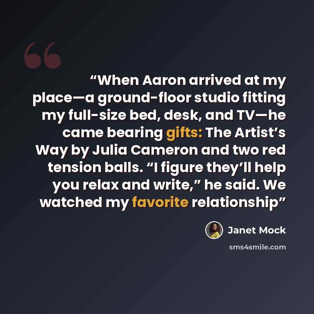 “When Aaron arrived at my place—a ground-floor studio fitting my full-size bed, desk, and TV—he came bearing gifts: The Artist’s Way by Julia Cameron and two red tension balls. “I figure they’ll help you relax and write,” he said. We watched my favorite relationship” quote by Janet Mock