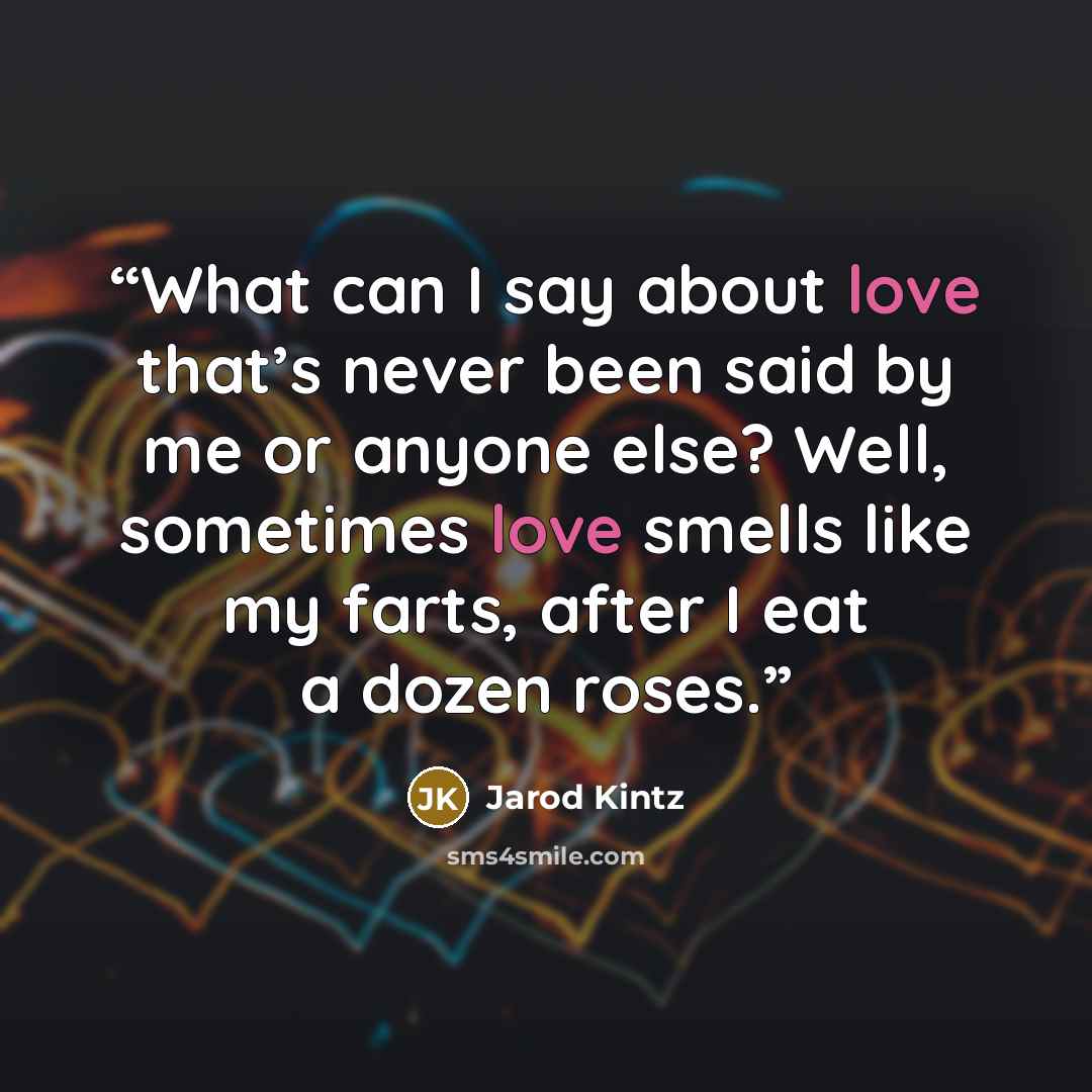 “What can I say about love that’s never been said by me or anyone else? Well, sometimes love smells like my farts, after I eat a dozen roses.” quote by Jarod Kintz
