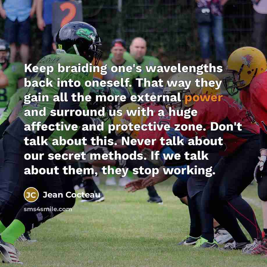“Keep braiding one's wavelengths back into oneself. That way they gain all the more external power and surround us with a huge affective and protective zone. Don't talk about this. Never talk about our secret methods. If we talk about them, they stop working.” quote by Jean Cocteau