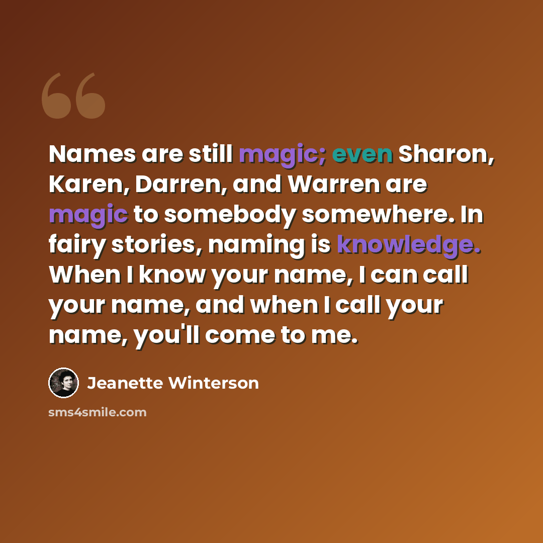 “Names are still magic; even Sharon, Karen, Darren, and Warren are magic to somebody somewhere. In fairy stories, naming is knowledge. When I know your name, I can call your name, and when I call your name, you'll come to me.” quote by Jeanette Winterson