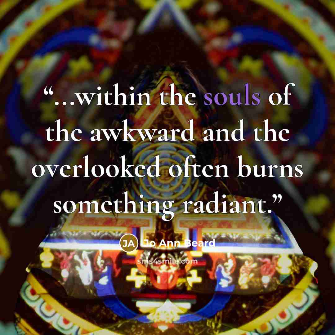 “...within the souls of the awkward and the overlooked often burns something radiant.” quote by Jo Ann Beard