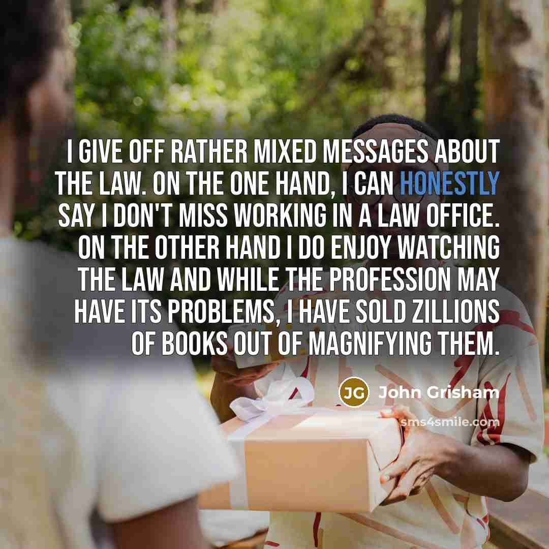 “I give off rather mixed messages about the law. On the one hand, I can honestly say I don't miss working in a law office. On the other hand I do enjoy watching the law and while the profession may have its problems, I have sold zillions of books out of magnifying them.” quote by John Grisham