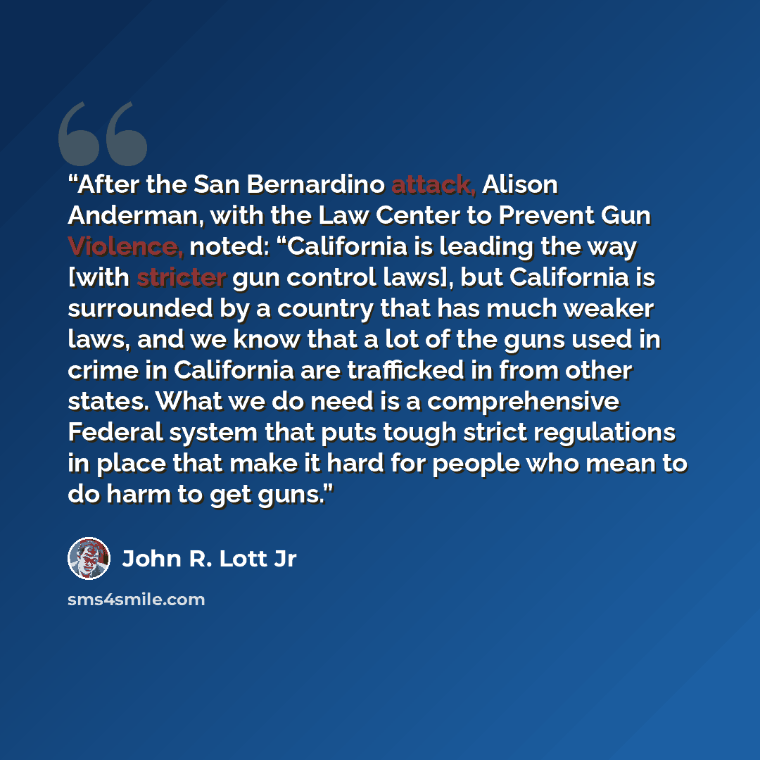 “After the San Bernardino attack, Alison Anderman, with the Law Center to Prevent Gun Violence, noted: “California is leading the way [with stricter gun control laws], but California is surrounded by a country that has much weaker laws, and we know that a lot of the guns used in crime in California…” quote by John R. Lott Jr
