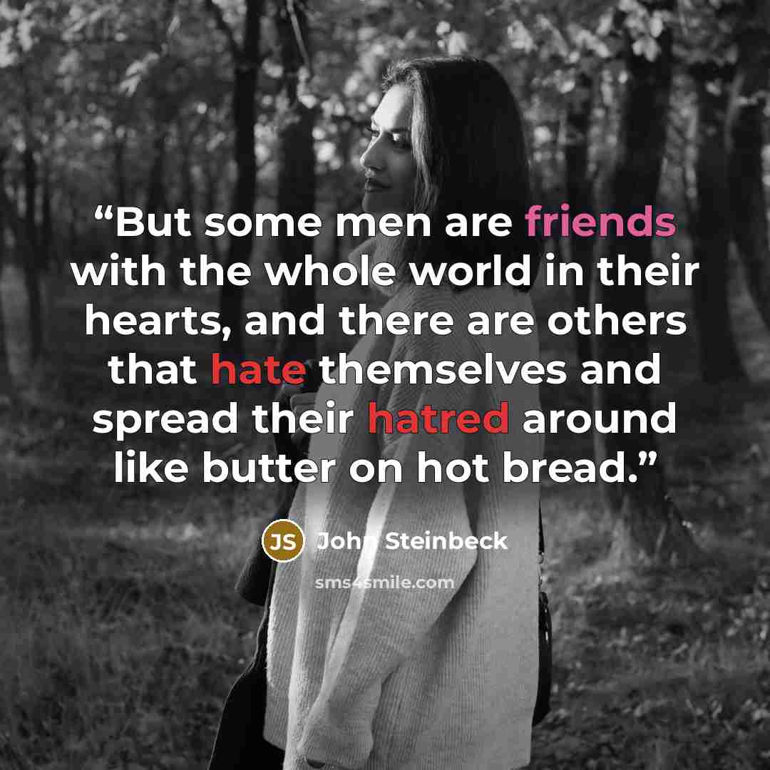 “But some men are friends with the whole world in their hearts, and there are others that hate themselves and spread their hatred around like butter on hot bread.” quote by John Steinbeck